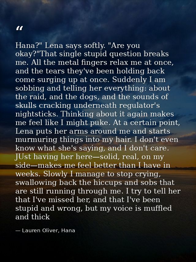 Hana?" Lena says softly. "Are you okay?"That single stupid question breaks me. All the metal fingers relax me at once, a — Lauren Oliver, Hana