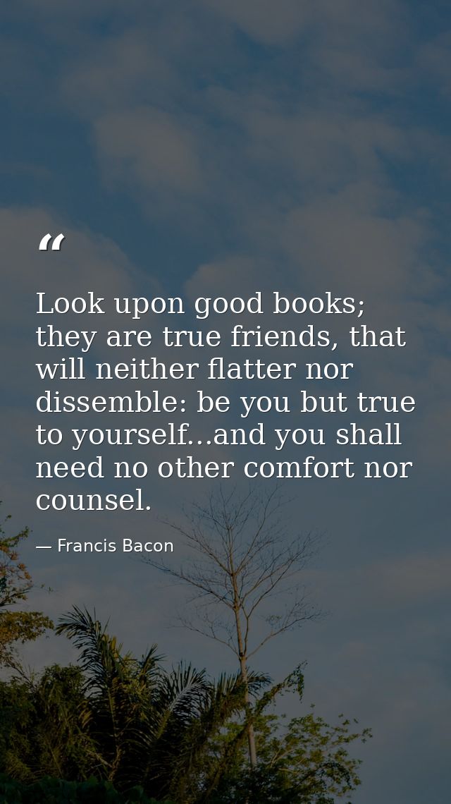 Look upon good books; they are true friends, that will neither flatter nor dissemble: be you but true to yourself...and  — Francis Bacon
