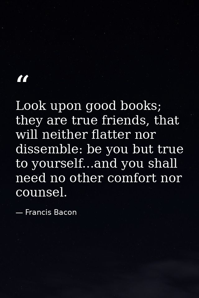 Look upon good books; they are true friends, that will neither flatter nor dissemble: be you but true to yourself...and  — Francis Bacon