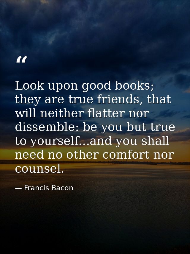 Look upon good books; they are true friends, that will neither flatter nor dissemble: be you but true to yourself...and  — Francis Bacon