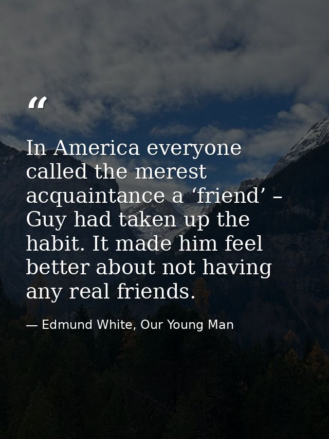 In America everyone called the merest acquaintance a ‘friend’ – Guy had taken up the habit. It made him feel better abou — Edmund White, Our Young Man