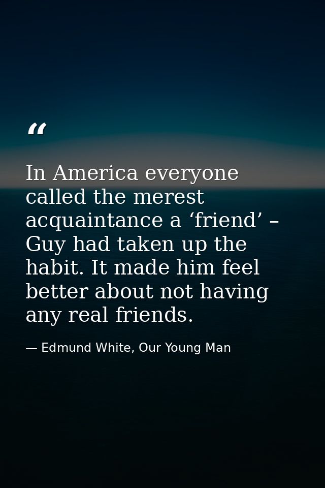 In America everyone called the merest acquaintance a ‘friend’ – Guy had taken up the habit. It made him feel better abou — Edmund White, Our Young Man