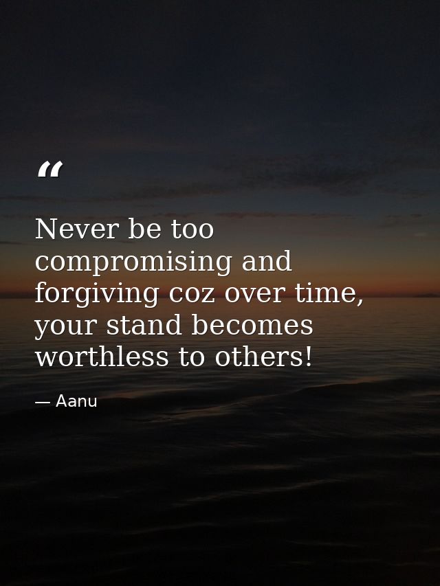 Never be too compromising and forgiving coz over time, your stand becomes worthless to others! — Aanu