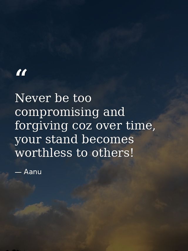 Never be too compromising and forgiving coz over time, your stand becomes worthless to others! — Aanu