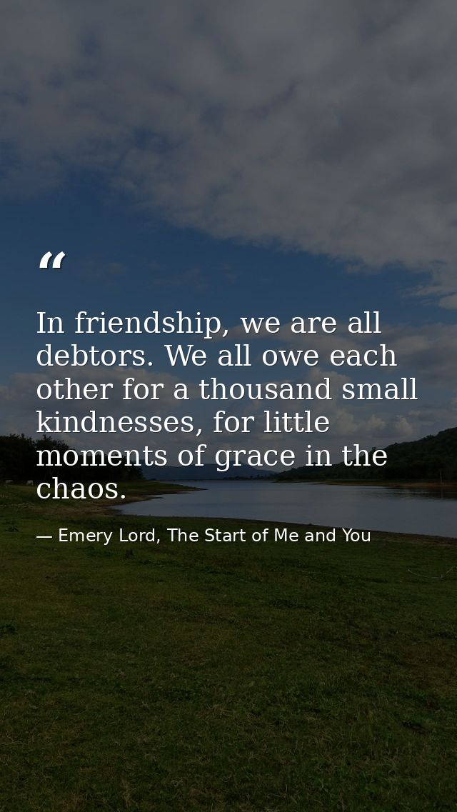 In friendship, we are all debtors. We all owe each other for a thousand small kindnesses, for little moments of grace in — Emery Lord, The Start of Me and You