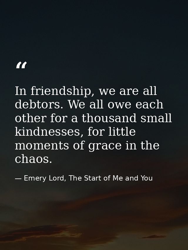 In friendship, we are all debtors. We all owe each other for a thousand small kindnesses, for little moments of grace in — Emery Lord, The Start of Me and You