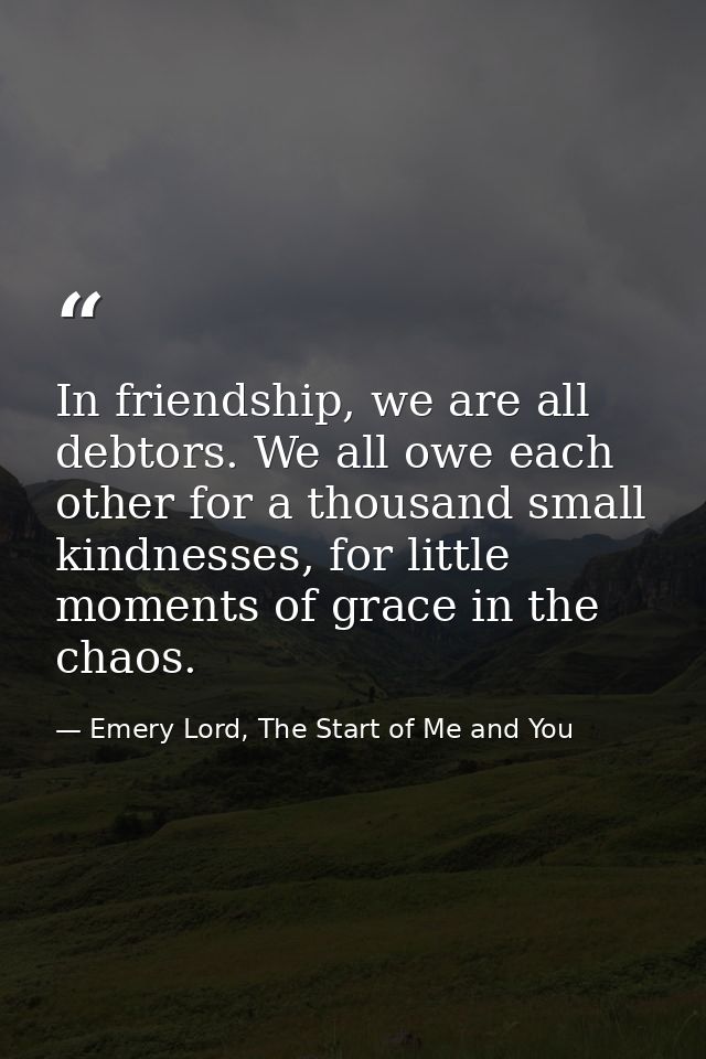 In friendship, we are all debtors. We all owe each other for a thousand small kindnesses, for little moments of grace in — Emery Lord, The Start of Me and You