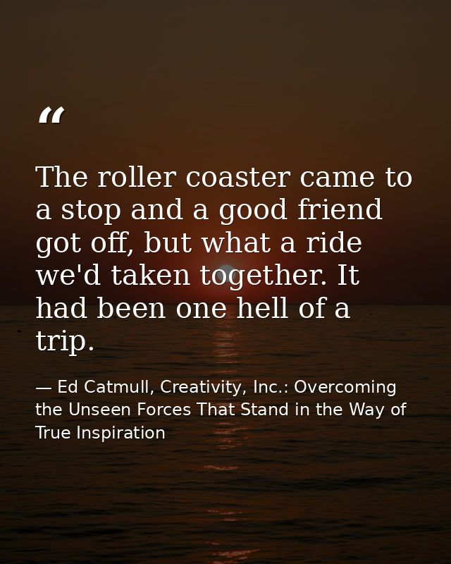 The roller coaster came to a stop and a good friend got off, but what a ride we'd taken together. It had been one hell o — Ed Catmull, Creativity, Inc.: Overcoming the Unseen Forces That Stand in the Way of True Inspiration