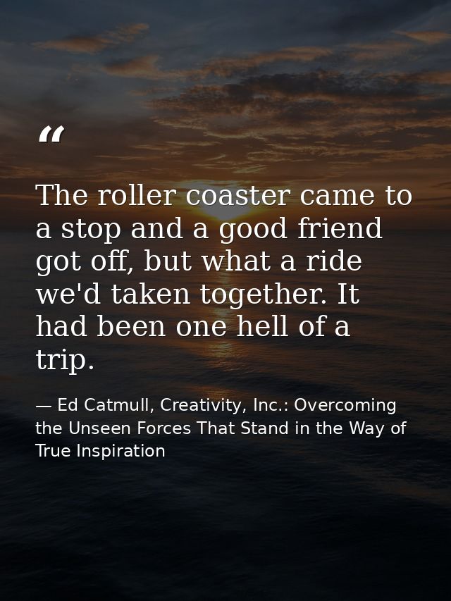 The roller coaster came to a stop and a good friend got off, but what a ride we'd taken together. It had been one hell o — Ed Catmull, Creativity, Inc.: Overcoming the Unseen Forces That Stand in the Way of True Inspiration