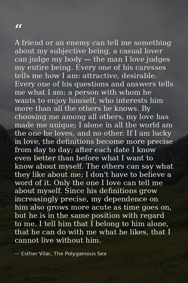 A friend or an enemy can tell me something about my subjective being, a casual lover can judge my body — the man I love  — Esther Vilar, The Polygamous Sex