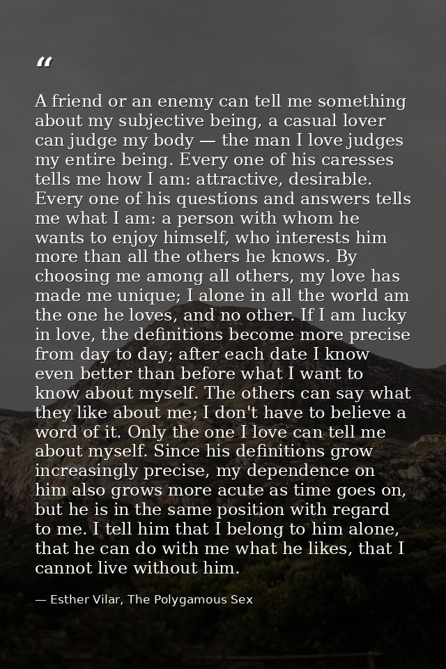 A friend or an enemy can tell me something about my subjective being, a casual lover can judge my body — the man I love  — Esther Vilar, The Polygamous Sex