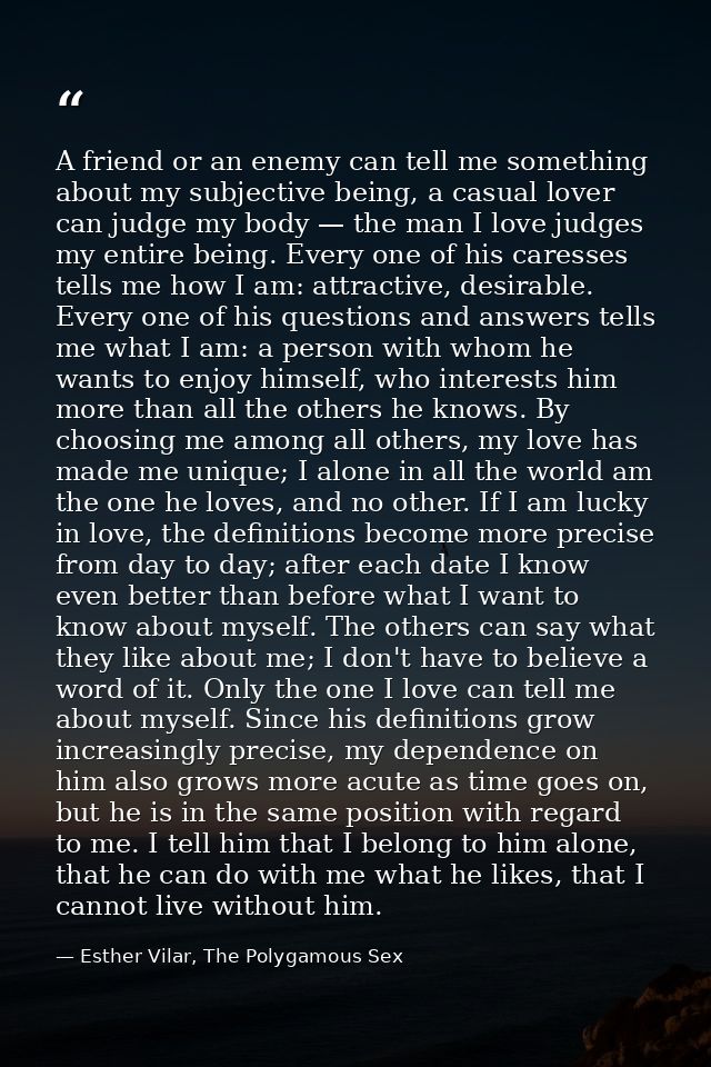 A friend or an enemy can tell me something about my subjective being, a casual lover can judge my body — the man I love  — Esther Vilar, The Polygamous Sex