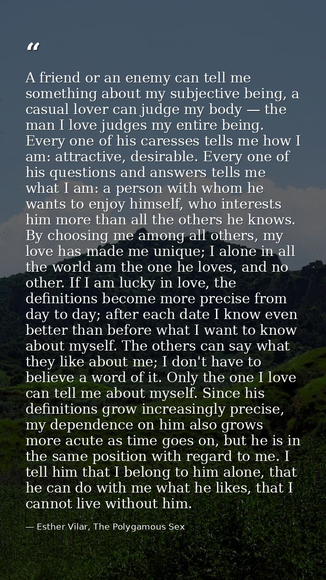 A friend or an enemy can tell me something about my subjective being, a casual lover can judge my body — the man I love  — Esther Vilar, The Polygamous Sex