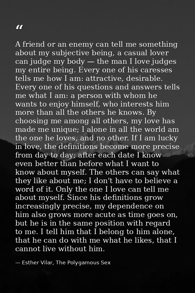 A friend or an enemy can tell me something about my subjective being, a casual lover can judge my body — the man I love  — Esther Vilar, The Polygamous Sex