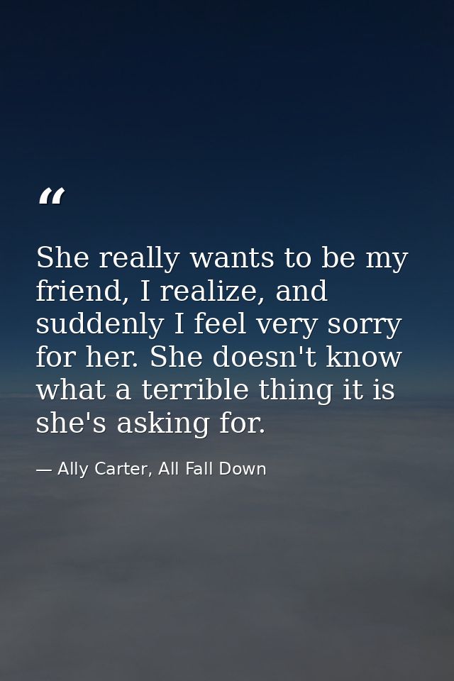 She really wants to be my friend, I realize, and suddenly I feel very sorry for her. She doesn't know what a terrible th — Ally Carter, All Fall Down