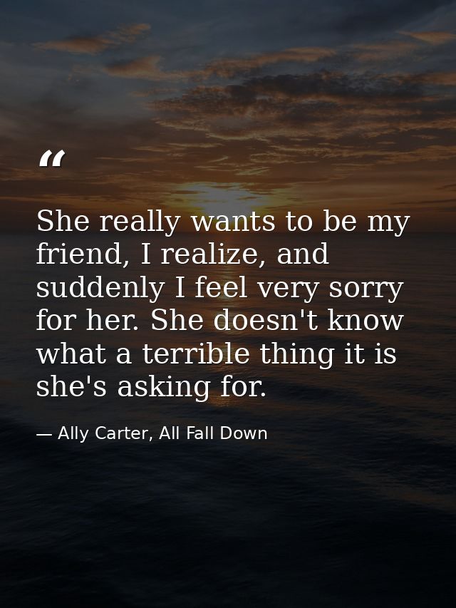 She really wants to be my friend, I realize, and suddenly I feel very sorry for her. She doesn't know what a terrible th — Ally Carter, All Fall Down