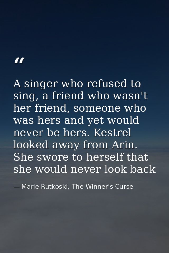 A singer who refused to sing, a friend who wasn't her friend, someone who was hers and yet would never be hers. Kestrel  — Marie Rutkoski, The Winner's Curse