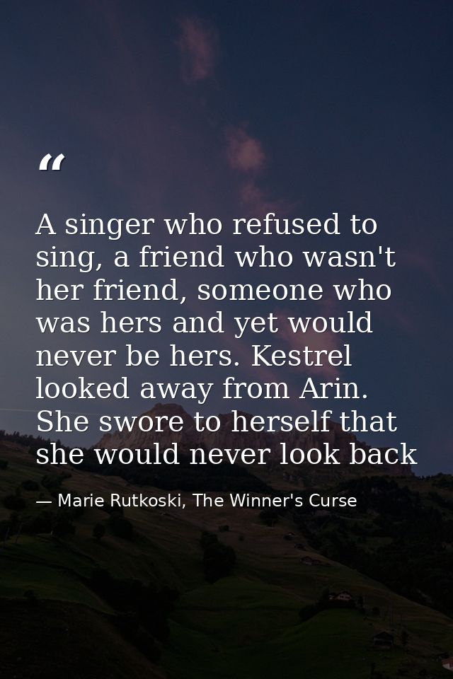 A singer who refused to sing, a friend who wasn't her friend, someone who was hers and yet would never be hers. Kestrel  — Marie Rutkoski, The Winner's Curse