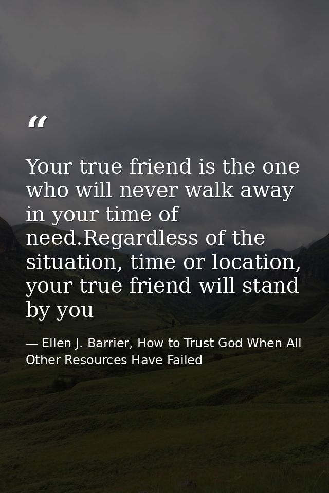 Your true friend is the one who will never walk away in your time of need.Regardless of the situation, time or location, — Ellen J. Barrier, How to Trust God When All Other Resources Have Failed