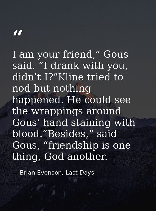 I am your friend,” Gous said. “I drank with you, didn’t I?”Kline tried to nod but nothing happened. He could see the wra — Brian Evenson, Last Days