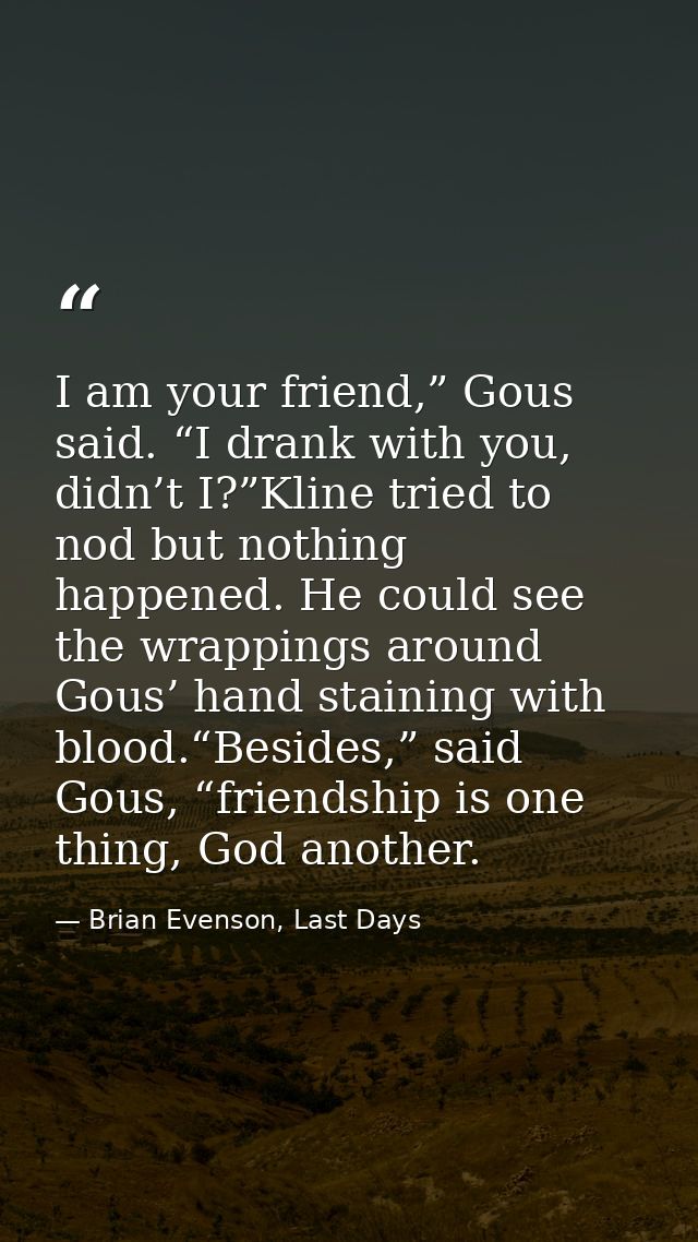 I am your friend,” Gous said. “I drank with you, didn’t I?”Kline tried to nod but nothing happened. He could see the wra — Brian Evenson, Last Days