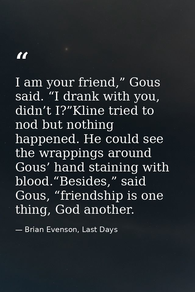 I am your friend,” Gous said. “I drank with you, didn’t I?”Kline tried to nod but nothing happened. He could see the wra — Brian Evenson, Last Days