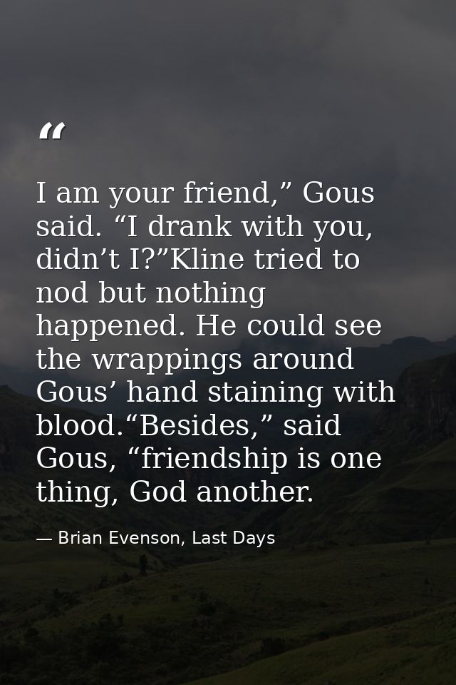 I am your friend,” Gous said. “I drank with you, didn’t I?”Kline tried to nod but nothing happened. He could see the wra — Brian Evenson, Last Days