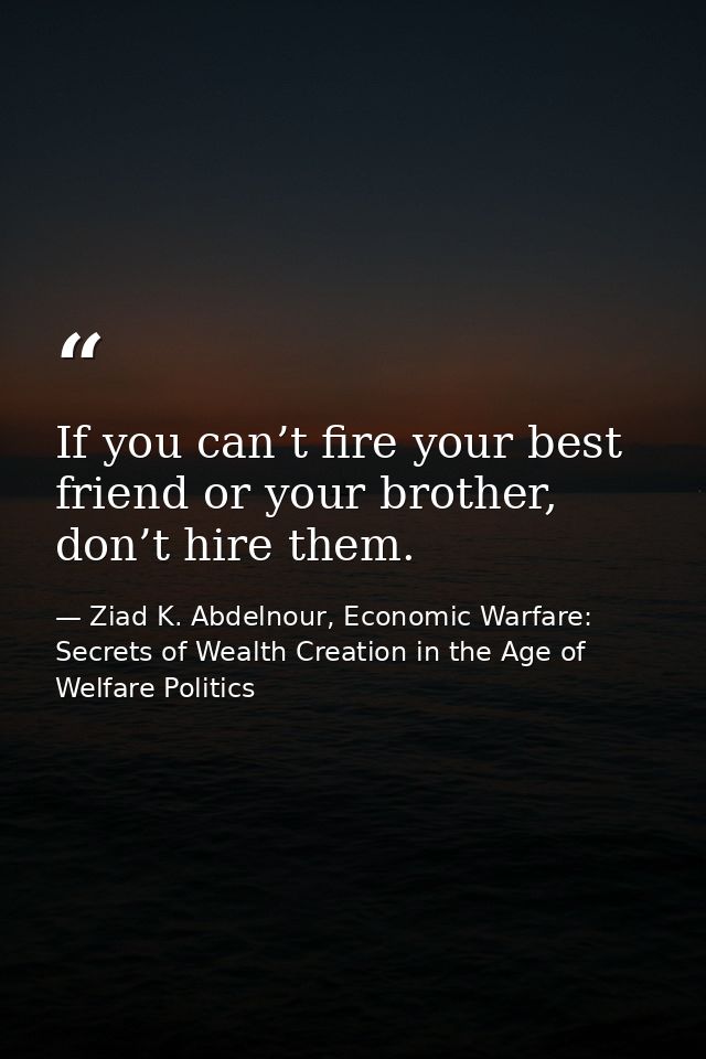 If you can’t fire your best friend or your brother, don’t hire them. — Ziad K. Abdelnour, Economic Warfare: Secrets of Wealth Creation in the Age of Welfare Politics