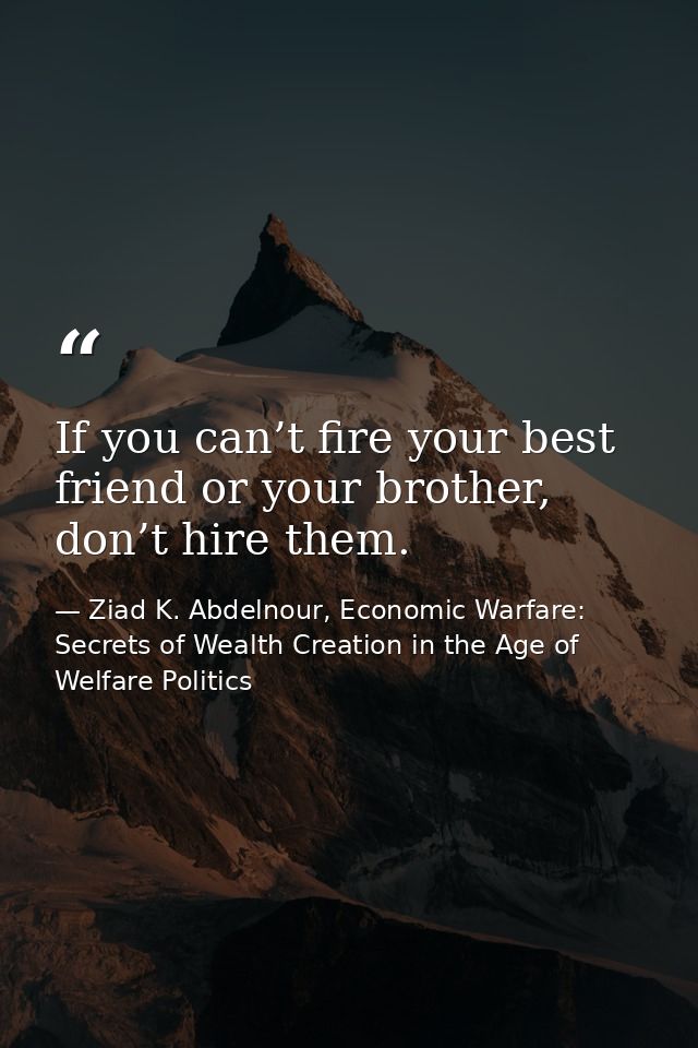 If you can’t fire your best friend or your brother, don’t hire them. — Ziad K. Abdelnour, Economic Warfare: Secrets of Wealth Creation in the Age of Welfare Politics