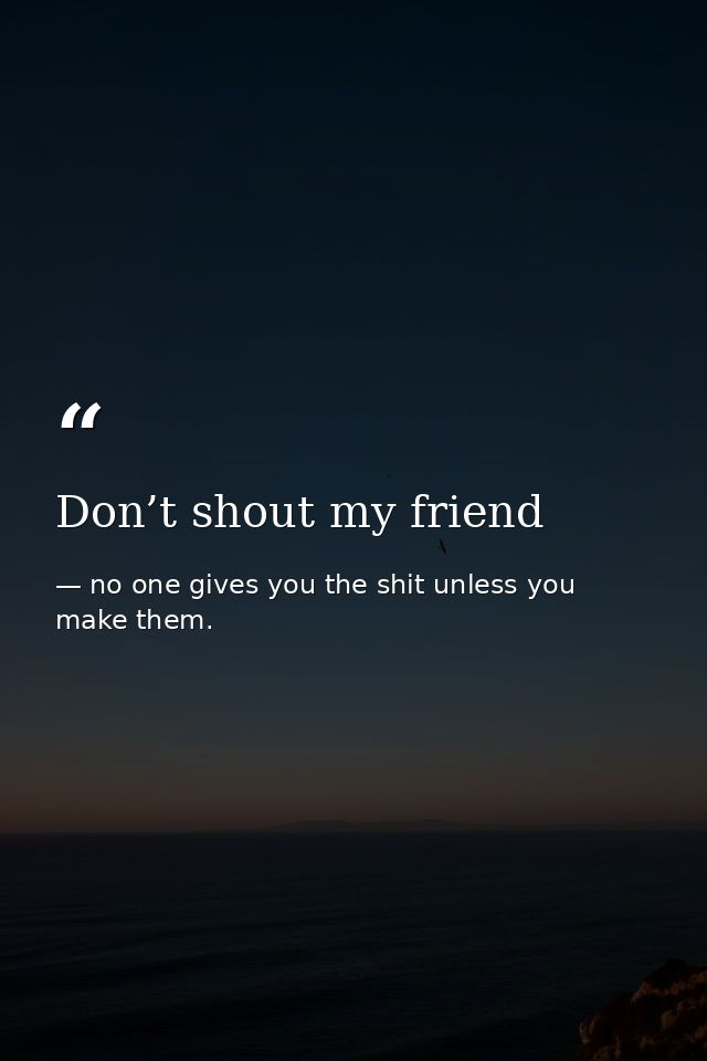 Don’t shout my friend — no one gives you the shit unless you make them.