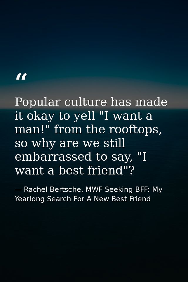 Popular culture has made it okay to yell "I want a man!" from the rooftops, so why are we still embarrassed to say, "I w — Rachel Bertsche, MWF Seeking BFF: My Yearlong Search For A New Best Friend