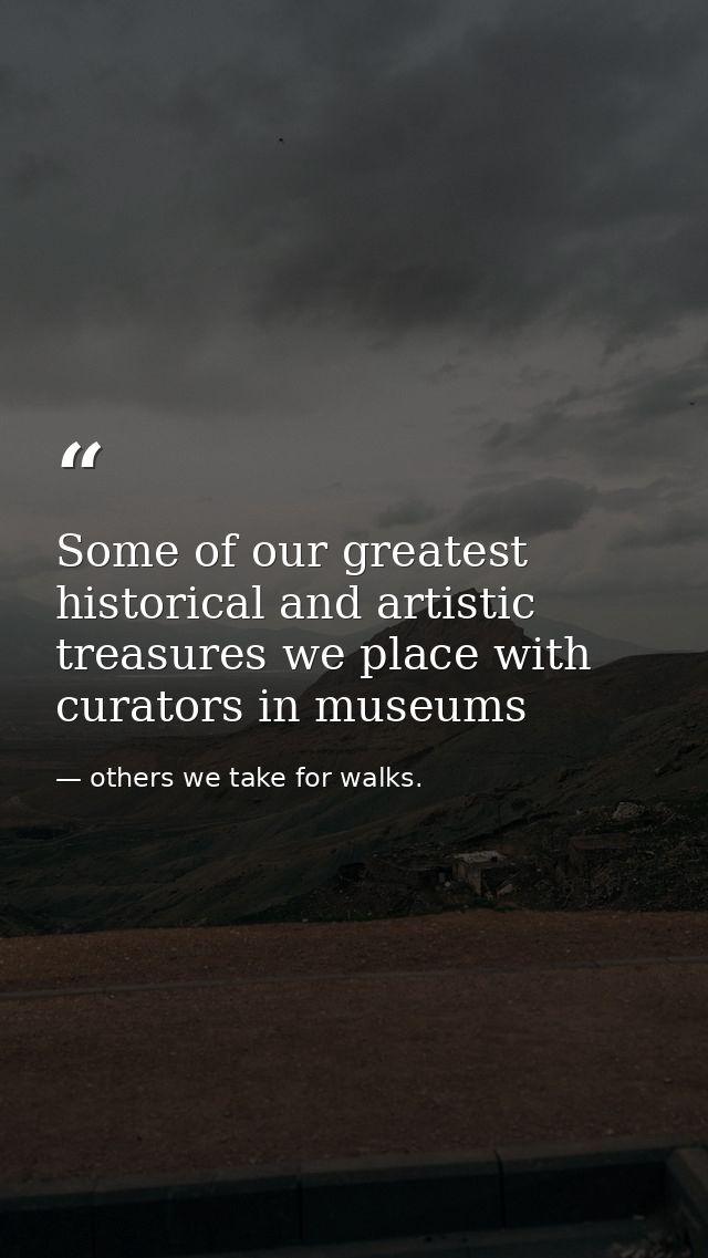 Some of our greatest historical and artistic treasures we place with curators in museums — others we take for walks.