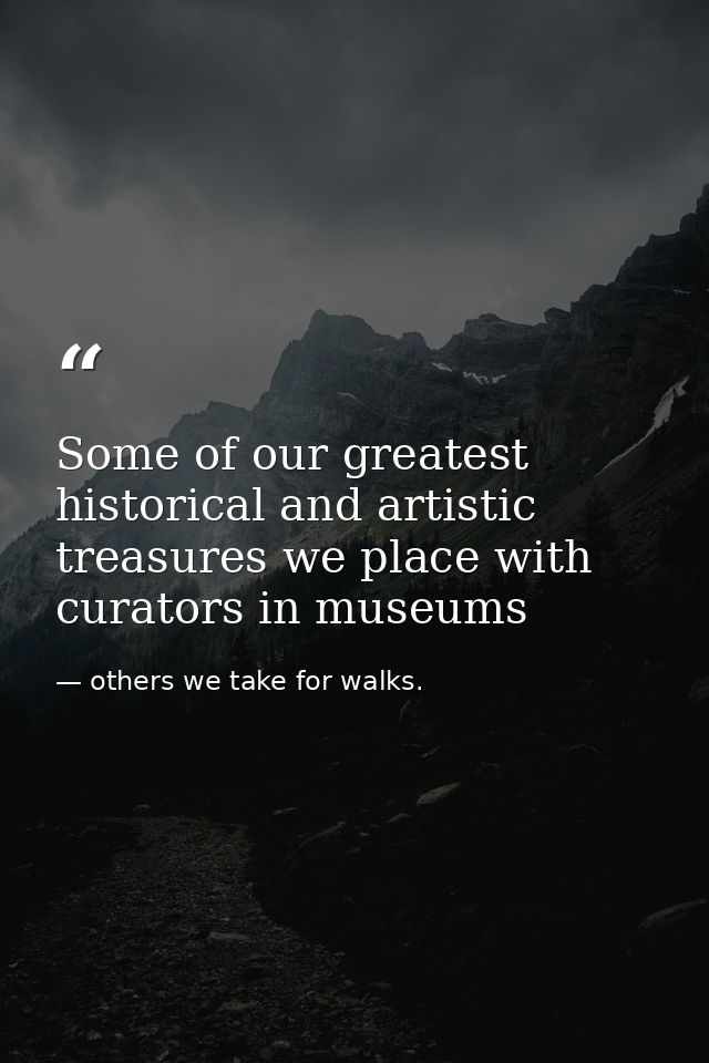 Some of our greatest historical and artistic treasures we place with curators in museums — others we take for walks.