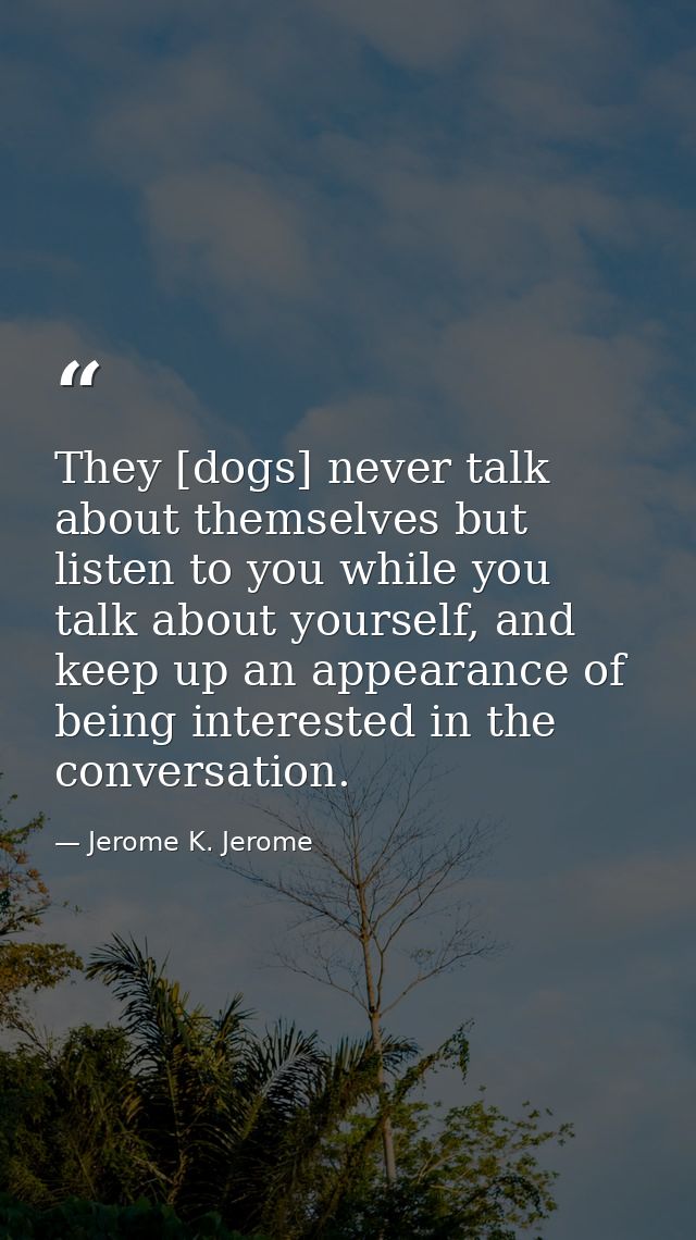 They [dogs] never talk about themselves but listen to you while you talk about yourself, and keep up an appearance of be — Jerome K. Jerome