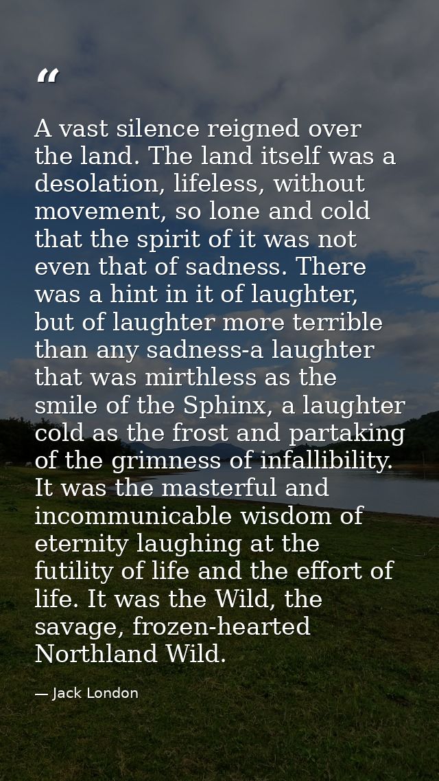 A vast silence reigned over the land. The land itself was a desolation, lifeless, without movement, so lone and cold tha — Jack London