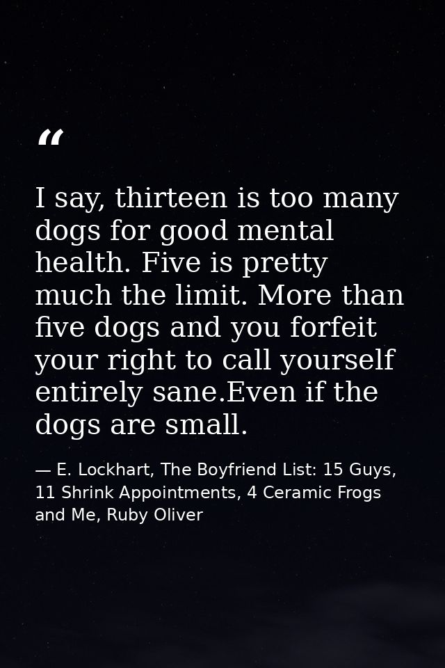 I say, thirteen is too many dogs for good mental health. Five is pretty much the limit. More than five dogs and you forf — E. Lockhart, The Boyfriend List: 15 Guys, 11 Shrink Appointments, 4 Ceramic Frogs and Me, Ruby Oliver