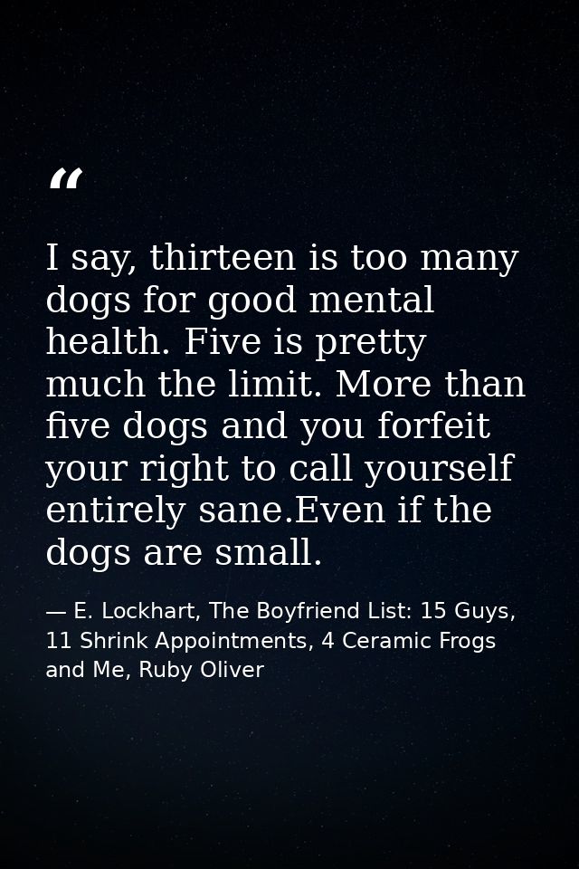 I say, thirteen is too many dogs for good mental health. Five is pretty much the limit. More than five dogs and you forf — E. Lockhart, The Boyfriend List: 15 Guys, 11 Shrink Appointments, 4 Ceramic Frogs and Me, Ruby Oliver