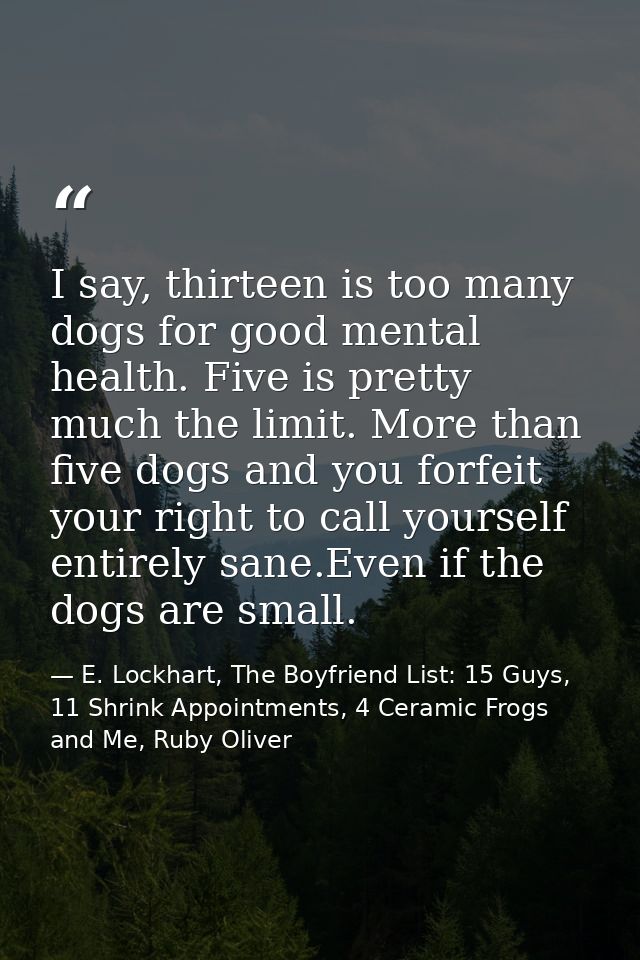 I say, thirteen is too many dogs for good mental health. Five is pretty much the limit. More than five dogs and you forf — E. Lockhart, The Boyfriend List: 15 Guys, 11 Shrink Appointments, 4 Ceramic Frogs and Me, Ruby Oliver