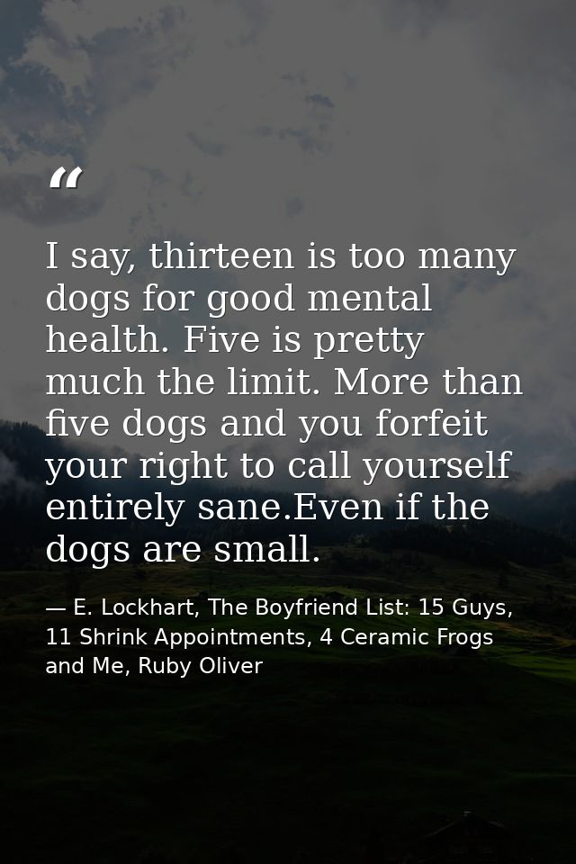 I say, thirteen is too many dogs for good mental health. Five is pretty much the limit. More than five dogs and you forf — E. Lockhart, The Boyfriend List: 15 Guys, 11 Shrink Appointments, 4 Ceramic Frogs and Me, Ruby Oliver