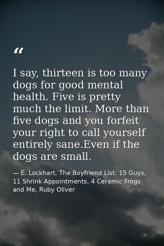 I say, thirteen is too many dogs for good mental health. Five is pretty much the limit. More than five dogs and you forf — E. Lockhart, The Boyfriend List: 15 Guys, 11 Shrink Appointments, 4 Ceramic Frogs and Me, Ruby Oliver