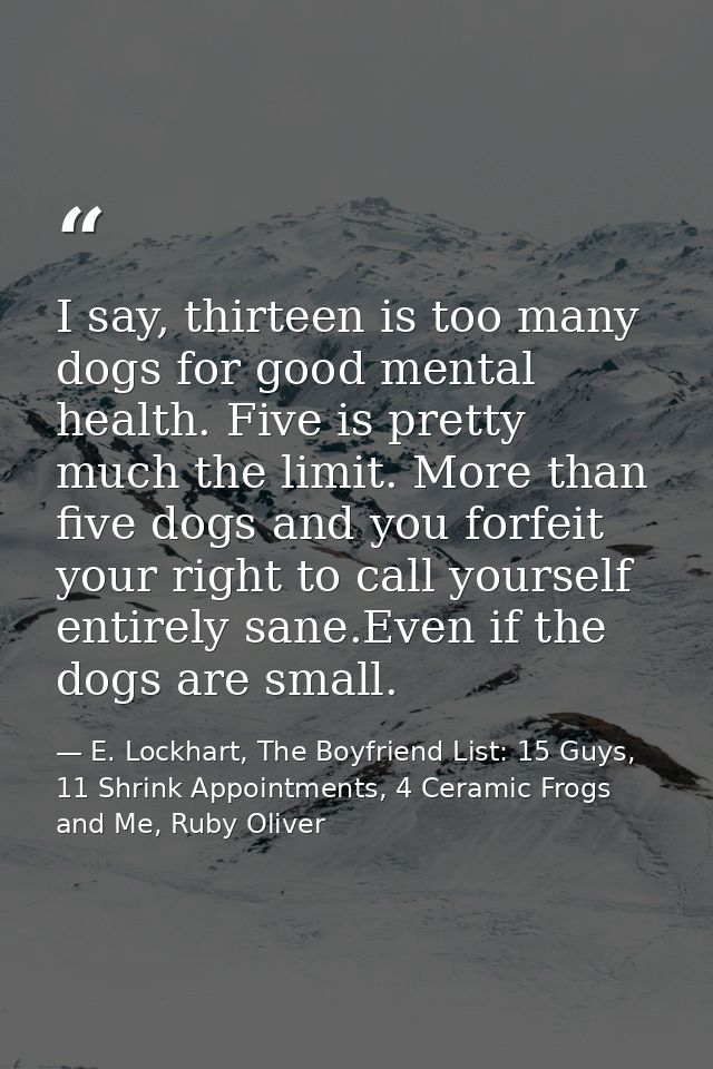 I say, thirteen is too many dogs for good mental health. Five is pretty much the limit. More than five dogs and you forf — E. Lockhart, The Boyfriend List: 15 Guys, 11 Shrink Appointments, 4 Ceramic Frogs and Me, Ruby Oliver