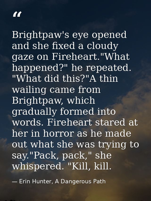 Brightpaw's eye opened and she fixed a cloudy gaze on Fireheart."What happened?" he repeated. "What did this?"A thin wai — Erin Hunter, A Dangerous Path