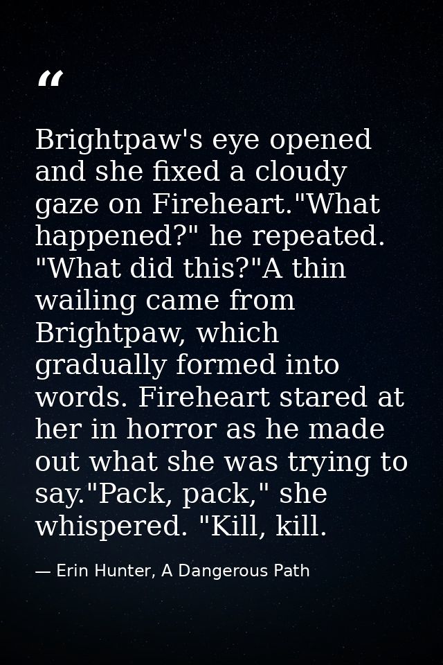 Brightpaw's eye opened and she fixed a cloudy gaze on Fireheart."What happened?" he repeated. "What did this?"A thin wai — Erin Hunter, A Dangerous Path