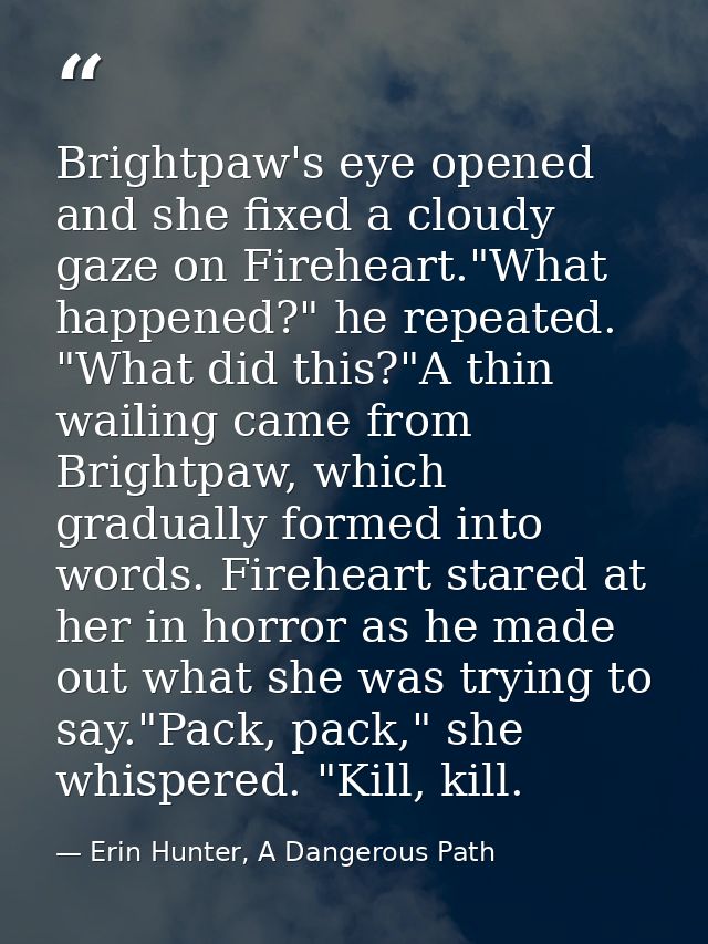 Brightpaw's eye opened and she fixed a cloudy gaze on Fireheart."What happened?" he repeated. "What did this?"A thin wai — Erin Hunter, A Dangerous Path