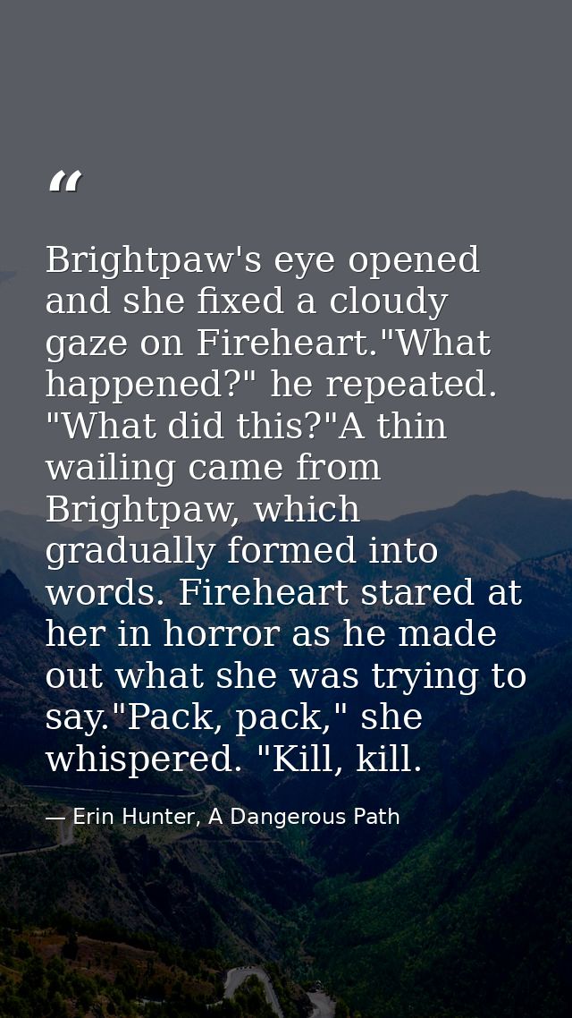 Brightpaw's eye opened and she fixed a cloudy gaze on Fireheart."What happened?" he repeated. "What did this?"A thin wai — Erin Hunter, A Dangerous Path