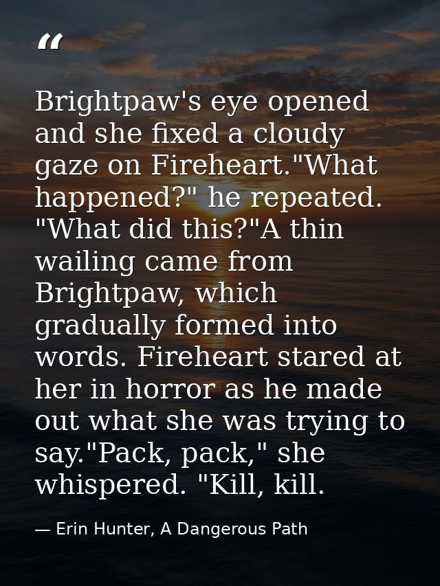 Brightpaw's eye opened and she fixed a cloudy gaze on Fireheart."What happened?" he repeated. "What did this?"A thin wai — Erin Hunter, A Dangerous Path