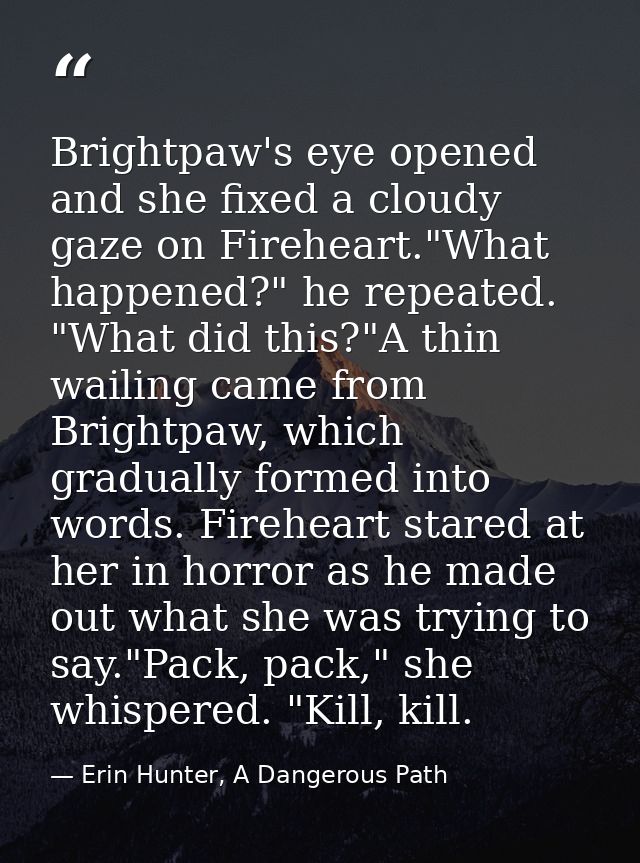 Brightpaw's eye opened and she fixed a cloudy gaze on Fireheart."What happened?" he repeated. "What did this?"A thin wai — Erin Hunter, A Dangerous Path