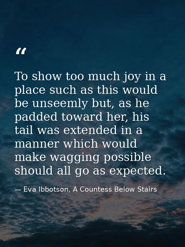 To show too much joy in a place such as this would be unseemly but, as he padded toward her, his tail was extended in a  — Eva Ibbotson, A Countess Below Stairs