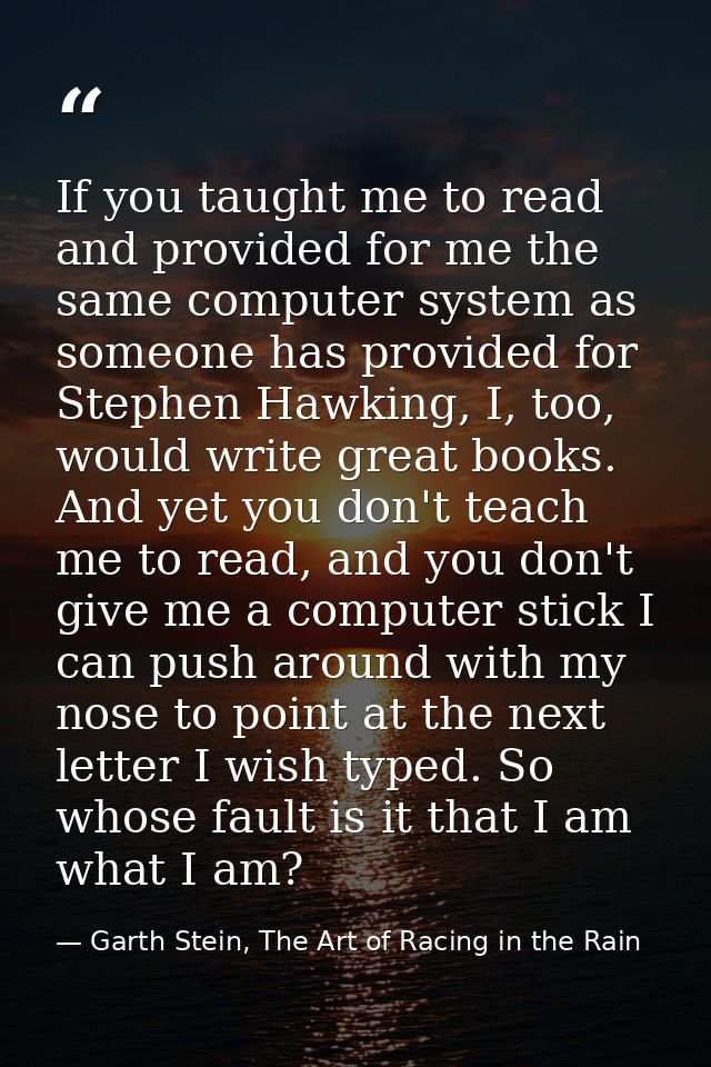 If you taught me to read and provided for me the same computer system as someone has provided for Stephen Hawking, I, to — Garth Stein, The Art of Racing in the Rain