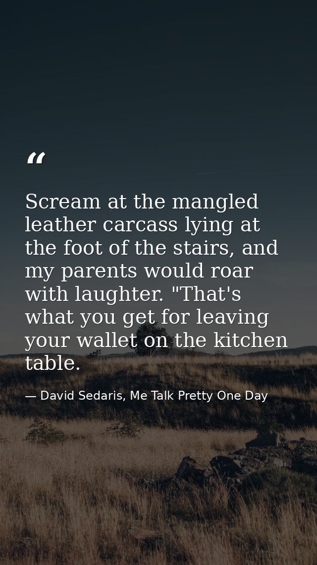 Scream at the mangled leather carcass lying at the foot of the stairs, and my parents would roar with laughter. "That's  — David Sedaris, Me Talk Pretty One Day